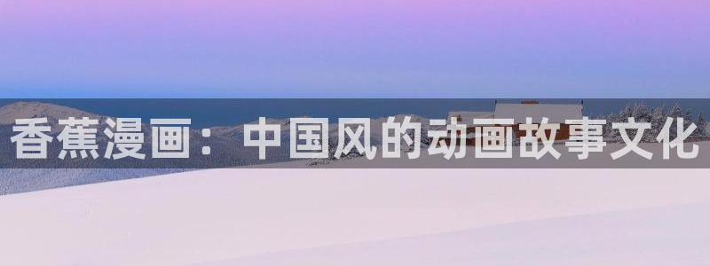 韩漫无删减版免费观看：香蕉漫画：中国风的动画故事文化